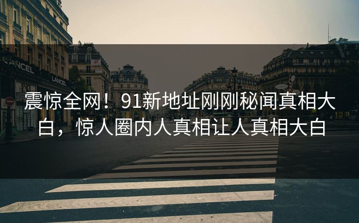 震惊全网!91新地址刚刚秘闻真相大白,惊人圈内人真相让人真相大白