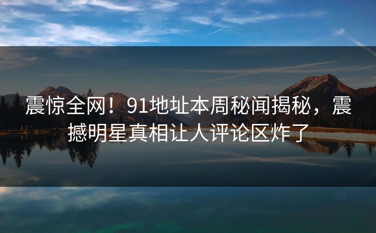 震惊全网!91地址本周秘闻揭秘,震撼明星真相让人评论区炸了