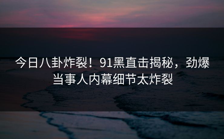 今日八卦炸裂！91黑直击揭秘，劲爆当事人内幕细节太炸裂