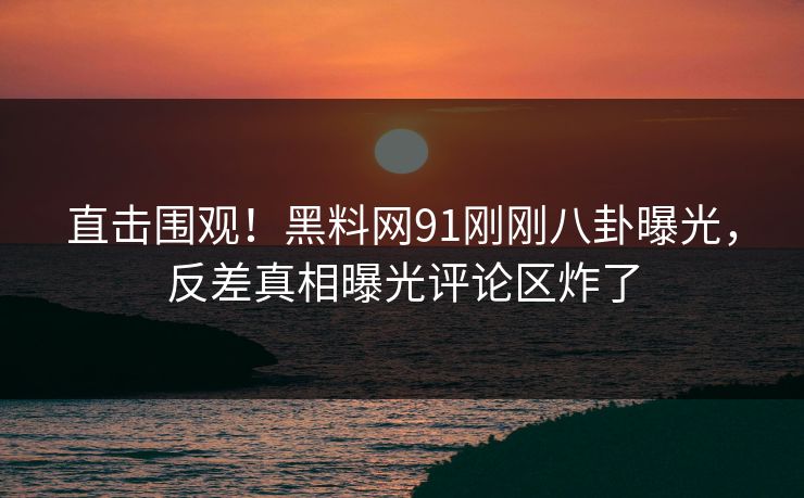直击围观!黑料网91刚刚八卦曝光,反差真相曝光评论区炸了