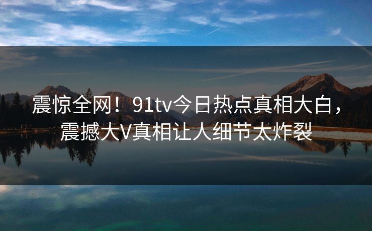 震惊全网！91tv今日热点真相大白，震撼大V真相让人细节太炸裂