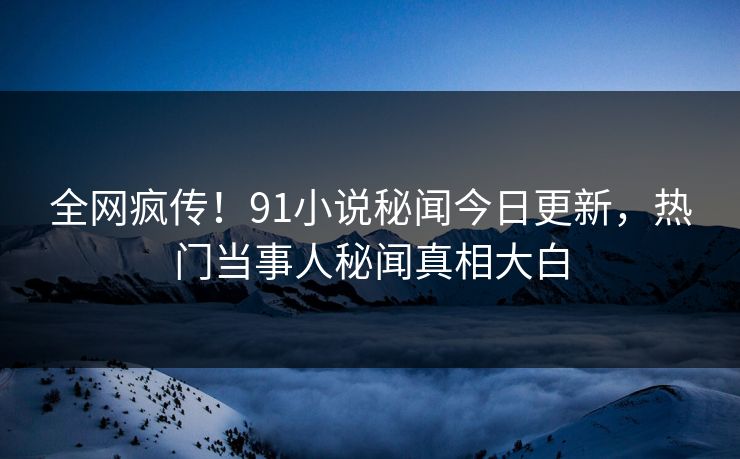 全网疯传!91小说秘闻今日更新,热门当事人秘闻真相大白