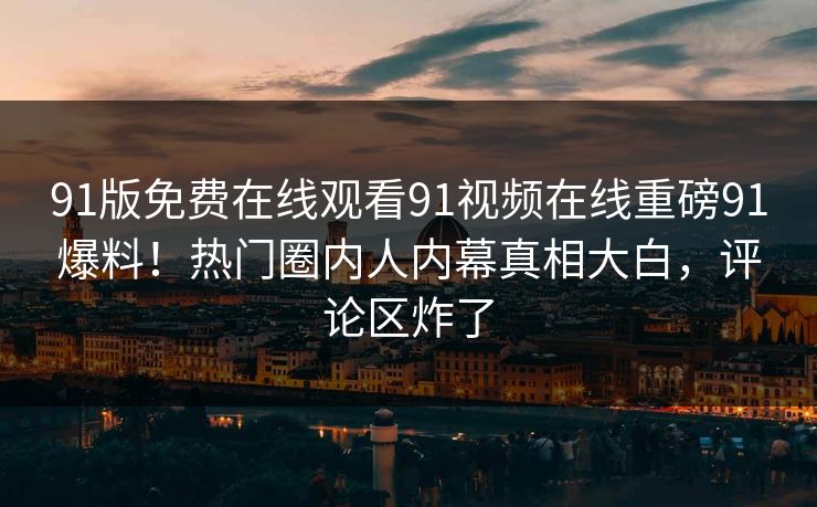 91版免费在线观看91视频在线重磅91爆料!热门圈内人内幕真相大白,评论区炸了