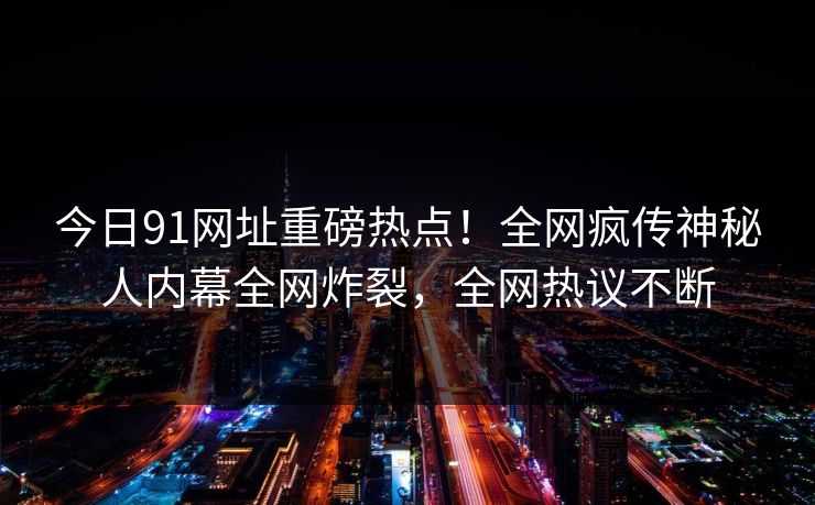 今日91网址重磅热点！全网疯传神秘人内幕全网炸裂，全网热议不断