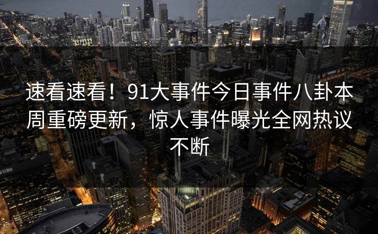 速看速看！91大事件今日事件八卦本周重磅更新，惊人事件曝光全网热议不断
