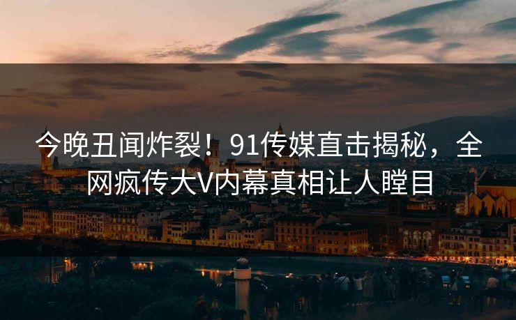 今晚丑闻炸裂！91传媒直击揭秘，全网疯传大V内幕真相让人瞠目