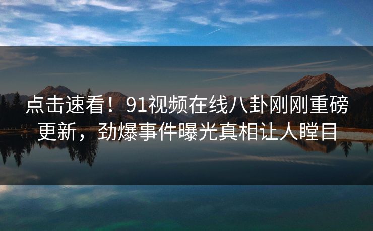 点击速看!91视频在线八卦刚刚重磅更新,劲爆事件曝光真相让人瞠目