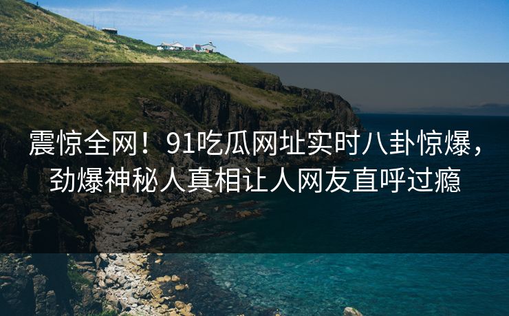 震惊全网!91吃瓜网址实时八卦惊爆,劲爆神秘人真相让人网友直呼过瘾