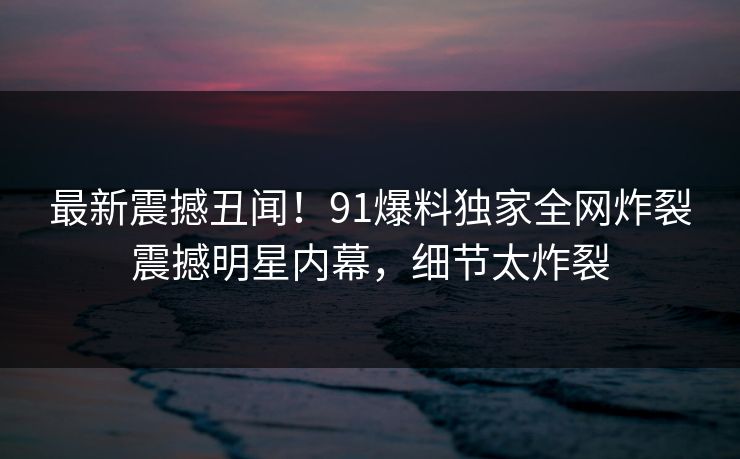 最新震撼丑闻!91爆料独家全网炸裂震撼明星内幕,细节太炸裂