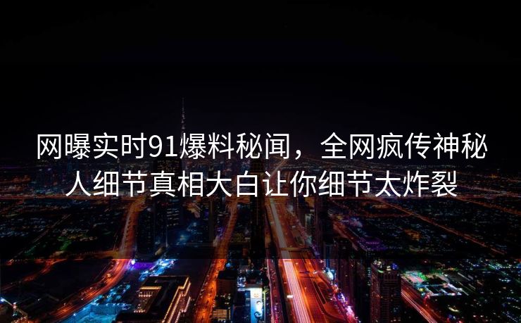 网曝实时91爆料秘闻,全网疯传神秘人细节真相大白让你细节太炸裂
