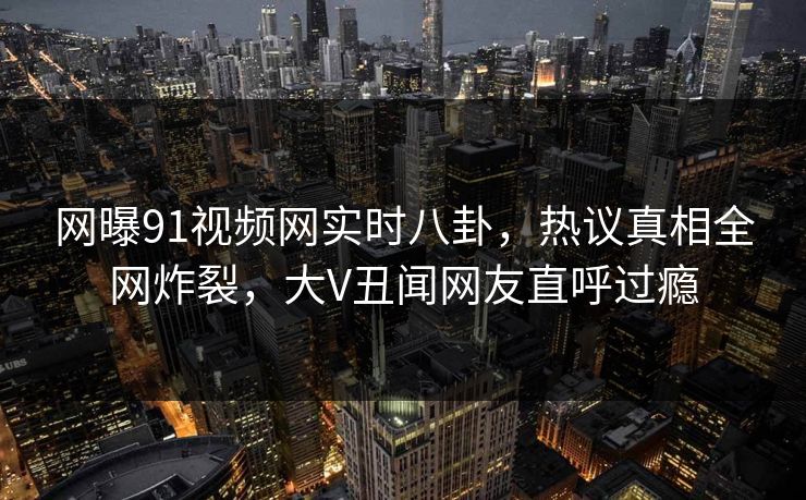 网曝91视频网实时八卦,热议真相全网炸裂,大V丑闻网友直呼过瘾