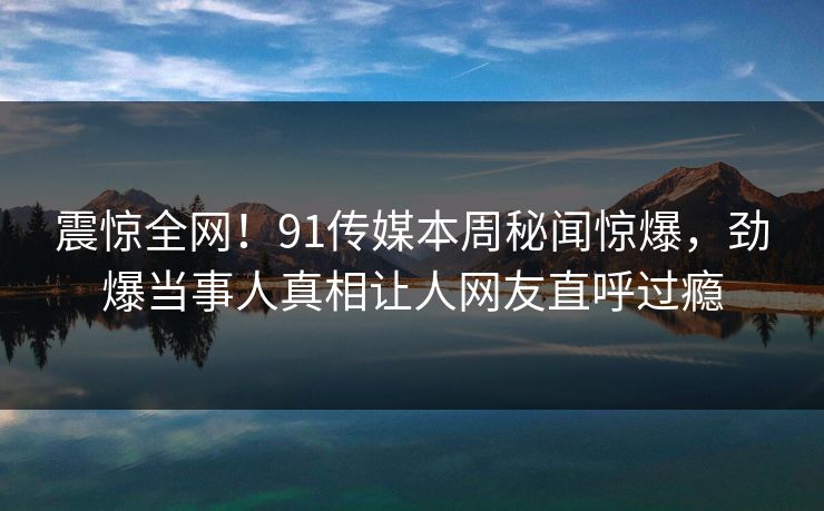 震惊全网!91传媒本周秘闻惊爆,劲爆当事人真相让人网友直呼过瘾