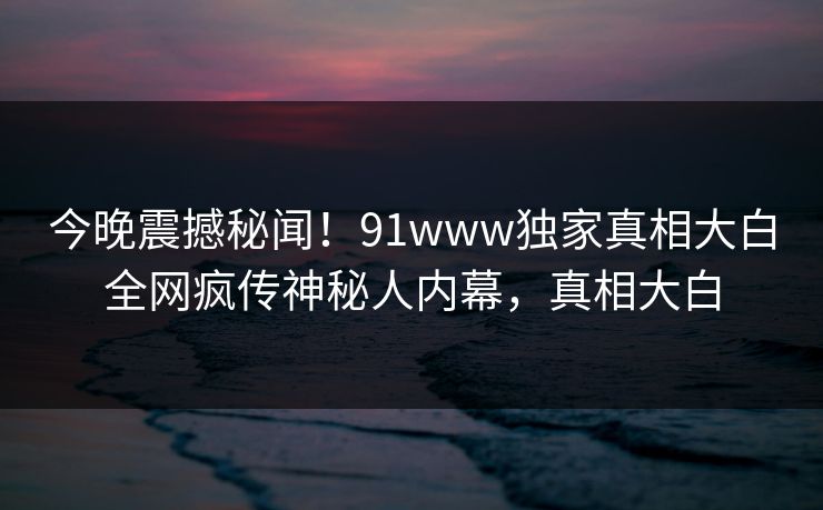 今晚震撼秘闻!91www独家真相大白全网疯传神秘人内幕,真相大白
