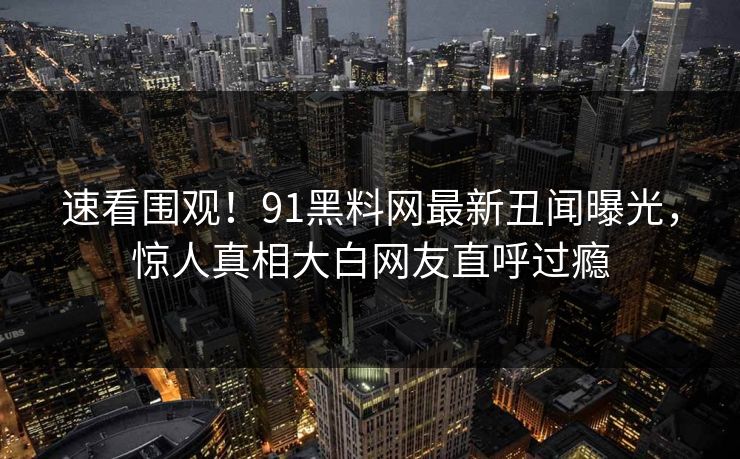 速看围观!91黑料网最新丑闻曝光,惊人真相大白网友直呼过瘾