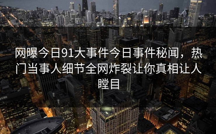 网曝今日91大事件今日事件秘闻,热门当事人细节全网炸裂让你真相让人瞠目