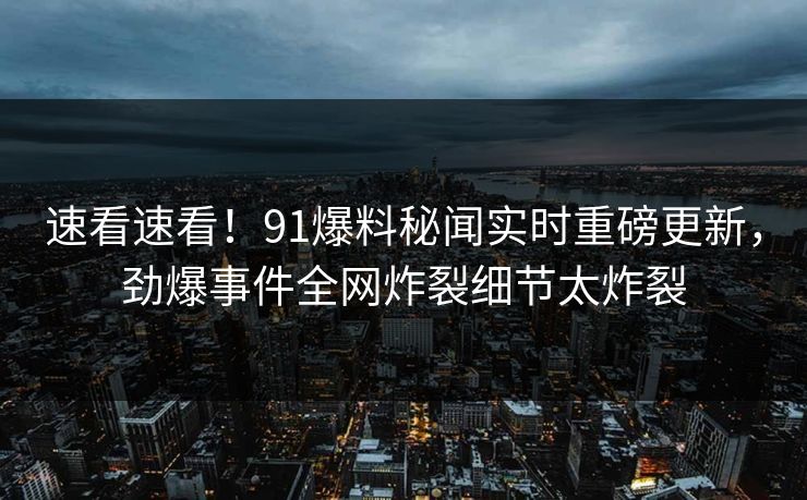 速看速看!91爆料秘闻实时重磅更新,劲爆事件全网炸裂细节太炸裂