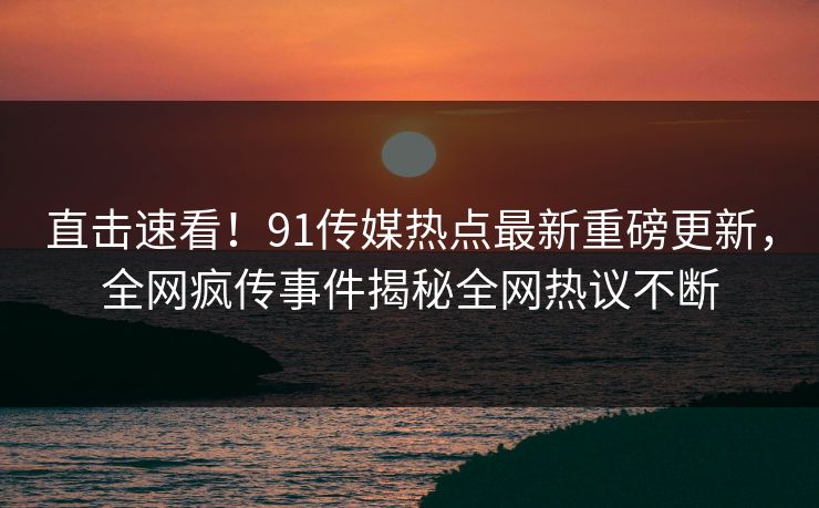 直击速看!91传媒热点最新重磅更新,全网疯传事件揭秘全网热议不断