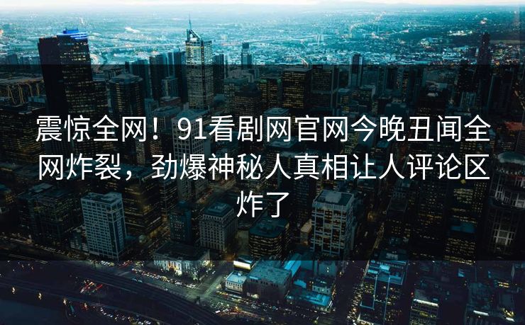 震惊全网！91看剧网官网今晚丑闻全网炸裂，劲爆神秘人真相让人评论区炸了