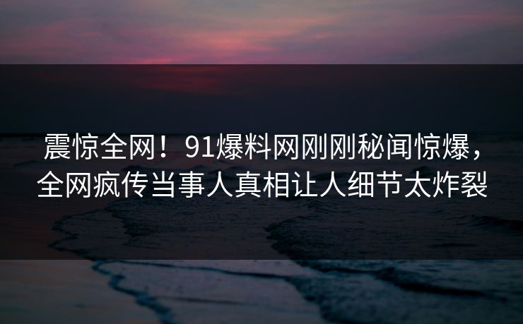 震惊全网！91爆料网刚刚秘闻惊爆，全网疯传当事人真相让人细节太炸裂
