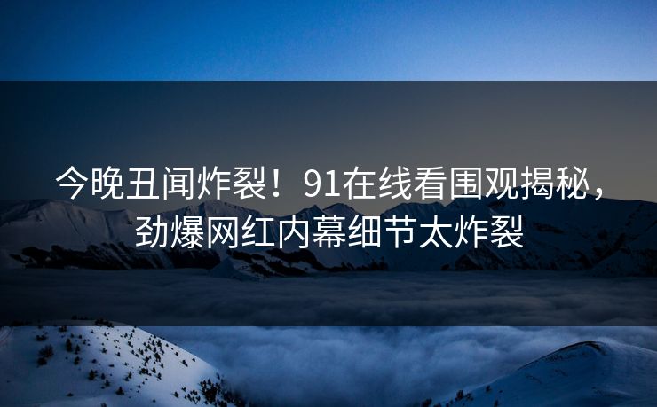 今晚丑闻炸裂！91在线看围观揭秘，劲爆网红内幕细节太炸裂