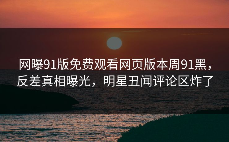 网曝91版免费观看网页版本周91黑，反差真相曝光，明星丑闻评论区炸了
