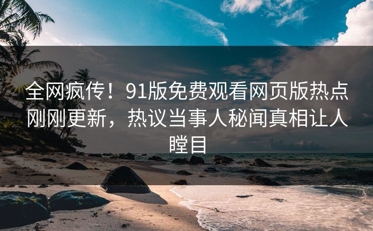 全网疯传！91版免费观看网页版热点刚刚更新，热议当事人秘闻真相让人瞠目