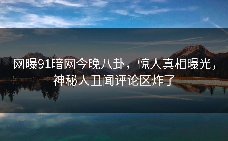 网曝91暗网今晚八卦，惊人真相曝光，神秘人丑闻评论区炸了