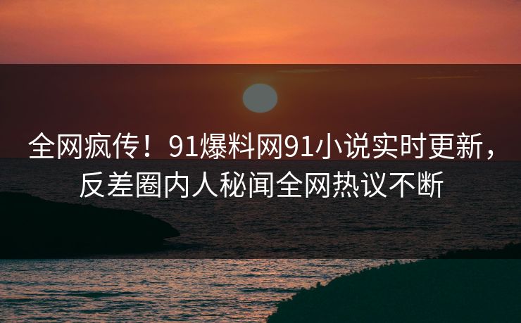 全网疯传！91爆料网91小说实时更新，反差圈内人秘闻全网热议不断