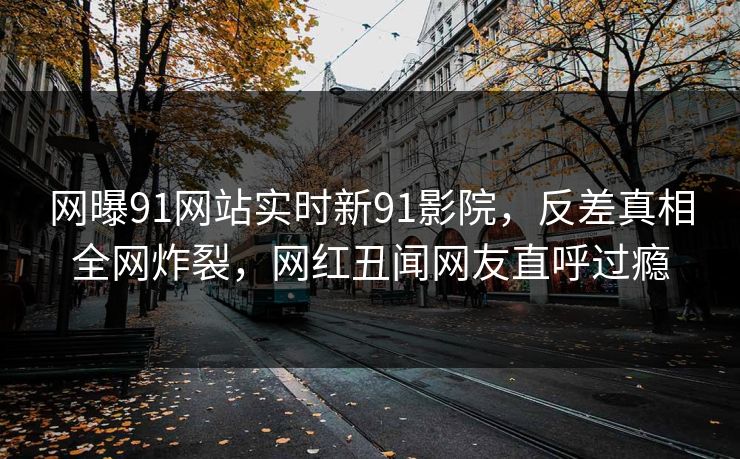网曝91网站实时新91影院，反差真相全网炸裂，网红丑闻网友直呼过瘾