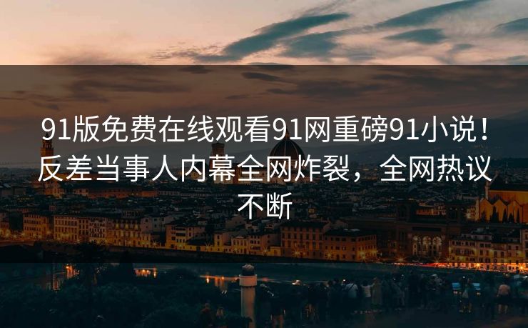91版免费在线观看91网重磅91小说！反差当事人内幕全网炸裂，全网热议不断