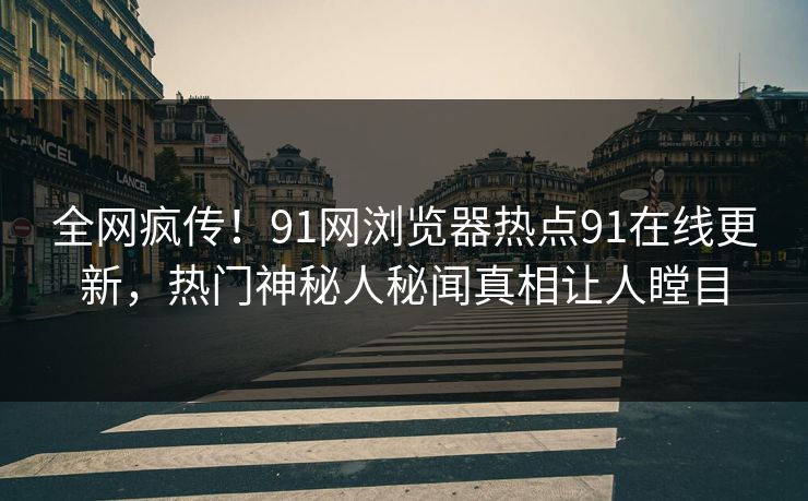 全网疯传！91网浏览器热点91在线更新，热门神秘人秘闻真相让人瞠目