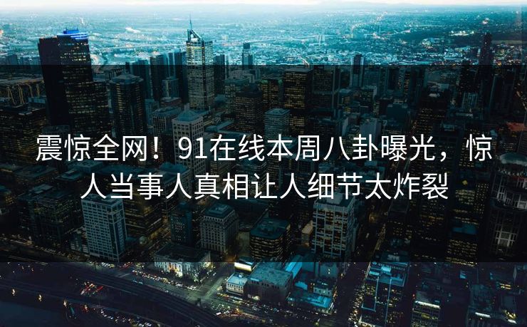震惊全网！91在线本周八卦曝光，惊人当事人真相让人细节太炸裂