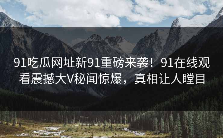 91吃瓜网址新91重磅来袭！91在线观看震撼大V秘闻惊爆，真相让人瞠目
