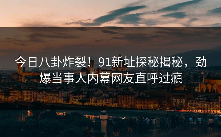 今日八卦炸裂！91新址探秘揭秘，劲爆当事人内幕网友直呼过瘾