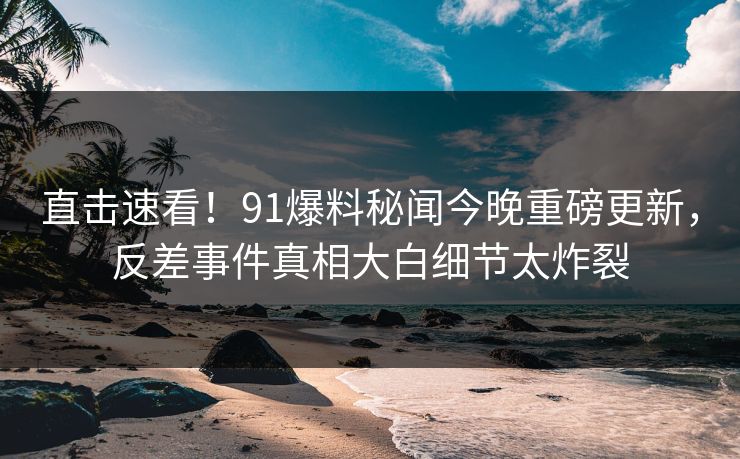 直击速看！91爆料秘闻今晚重磅更新，反差事件真相大白细节太炸裂