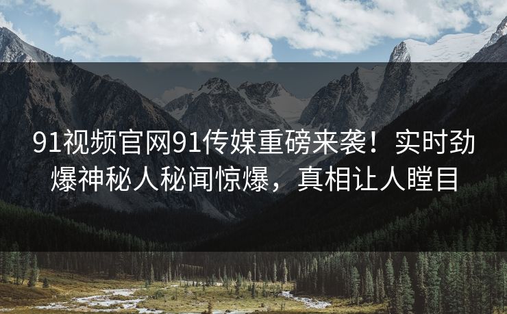 91视频官网91传媒重磅来袭！实时劲爆神秘人秘闻惊爆，真相让人瞠目