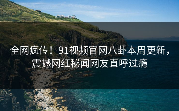 全网疯传！91视频官网八卦本周更新，震撼网红秘闻网友直呼过瘾