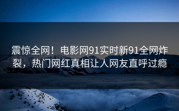 震惊全网！电影网91实时新91全网炸裂，热门网红真相让人网友直呼过瘾