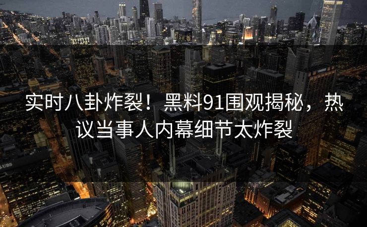 实时八卦炸裂!黑料91围观揭秘,热议当事人内幕细节太炸裂