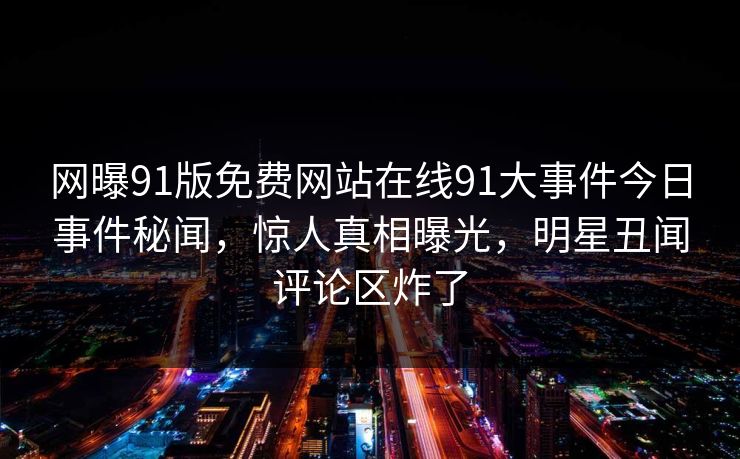 网曝91版免费网站在线91大事件今日事件秘闻，惊人真相曝光，明星丑闻评论区炸了