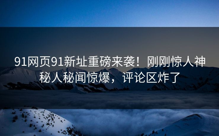 91网页91新址重磅来袭！刚刚惊人神秘人秘闻惊爆，评论区炸了