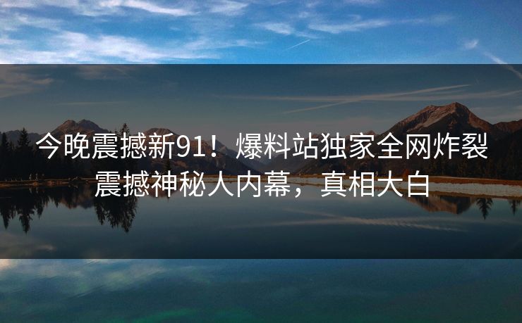 今晚震撼新91！爆料站独家全网炸裂震撼神秘人内幕，真相大白