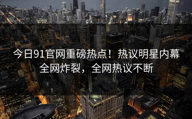 今日91官网重磅热点！热议明星内幕全网炸裂，全网热议不断