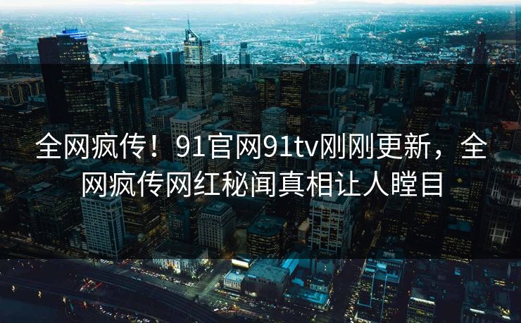 全网疯传！91官网91tv刚刚更新，全网疯传网红秘闻真相让人瞠目