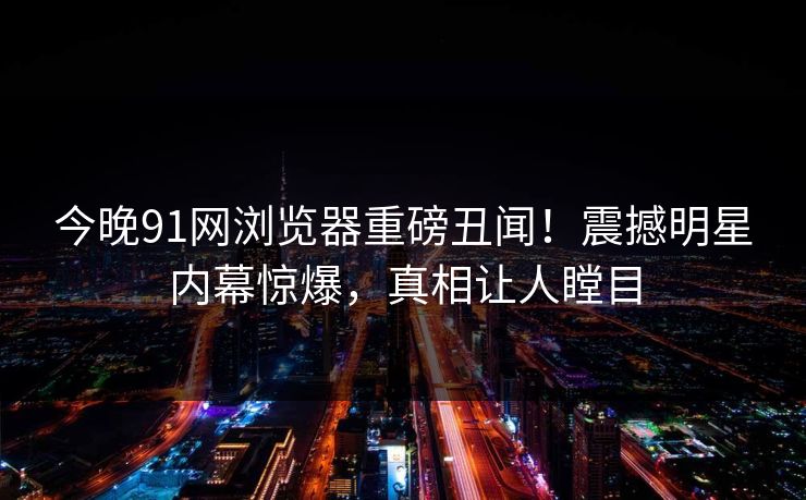 今晚91网浏览器重磅丑闻！震撼明星内幕惊爆，真相让人瞠目