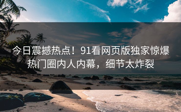 今日震撼热点！91看网页版独家惊爆热门圈内人内幕，细节太炸裂