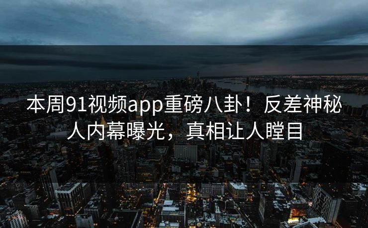 本周91视频app重磅八卦！反差神秘人内幕曝光，真相让人瞠目