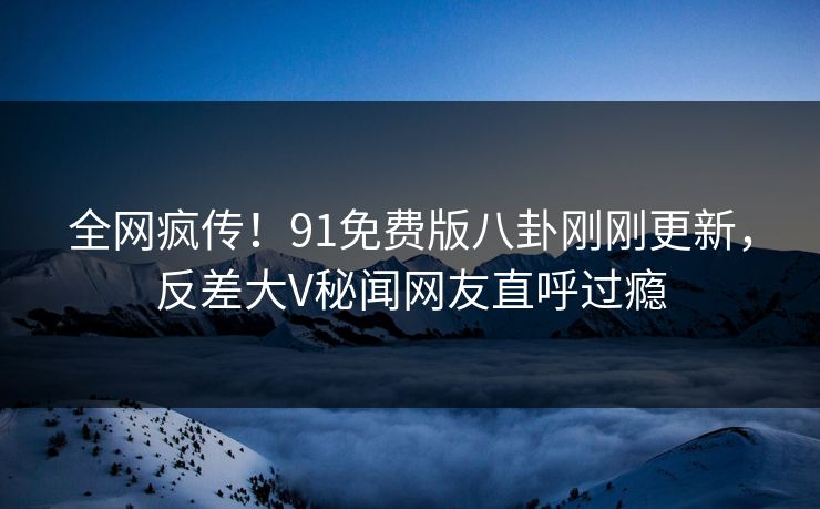 全网疯传！91免费版八卦刚刚更新，反差大V秘闻网友直呼过瘾