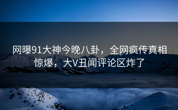 网曝91大神今晚八卦，全网疯传真相惊爆，大V丑闻评论区炸了