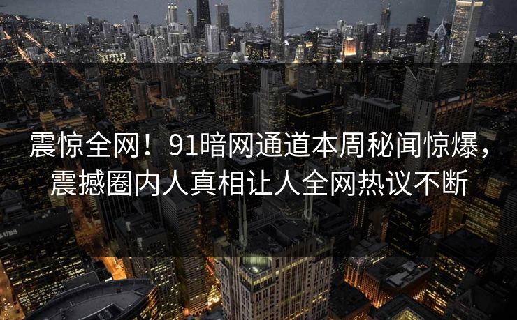 震惊全网！91暗网通道本周秘闻惊爆，震撼圈内人真相让人全网热议不断